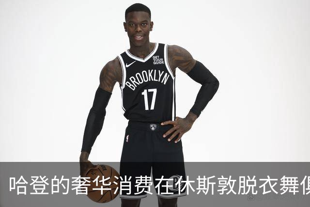 哈登的奢华消费在休斯敦脱衣舞俱乐部引发的传奇故事